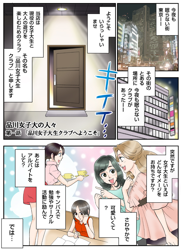 品川女子大の人々第一話「品川女子大生クラブへようこそ」今夜も眠らない街東京..。その街のとある場所に今夜も眠らないクラブがあった。ようこそいらっしゃいませ。当店は現役の女子大生と大人の遊びを楽しむためのクラブ、その名も『品川女子大生クラブ』と申します。突然ですが女子大生といえばどんなイメージをお持ちですか？さわやかで可愛くて？キャンパスで勉強やサークル活動に励んであとはアルバイトをして？では・・・